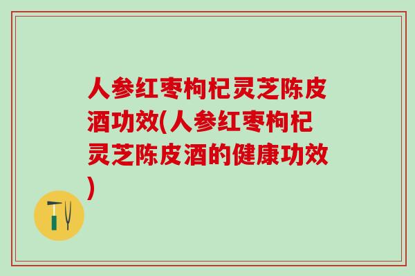 人参红枣枸杞灵芝陈皮酒功效(人参红枣枸杞灵芝陈皮酒的健康功效)