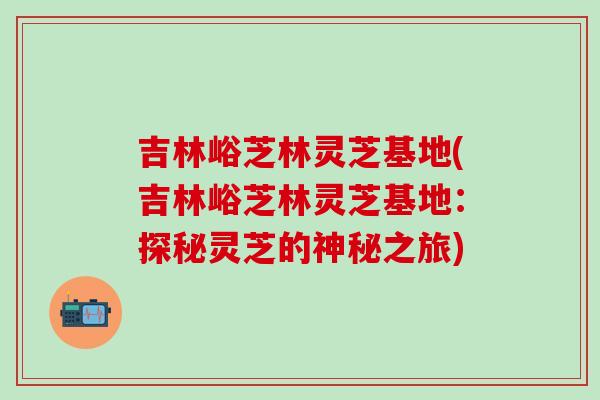 吉林峪芝林灵芝基地(吉林峪芝林灵芝基地：探秘灵芝的神秘之旅)