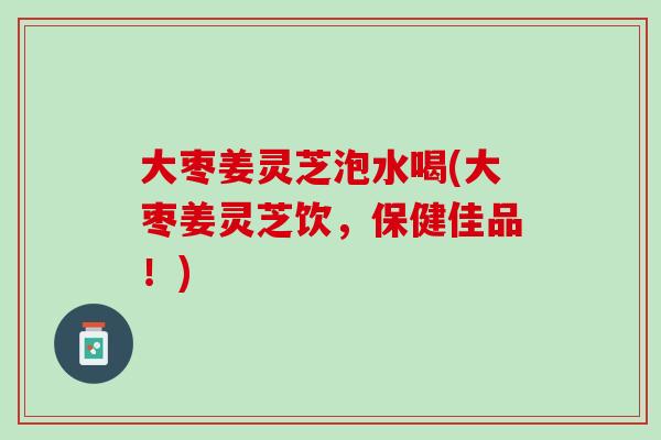 大枣姜灵芝泡水喝(大枣姜灵芝饮，保健佳品！)