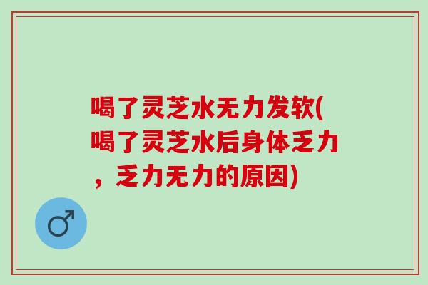 喝了灵芝水无力发软(喝了灵芝水后身体乏力，乏力无力的原因)