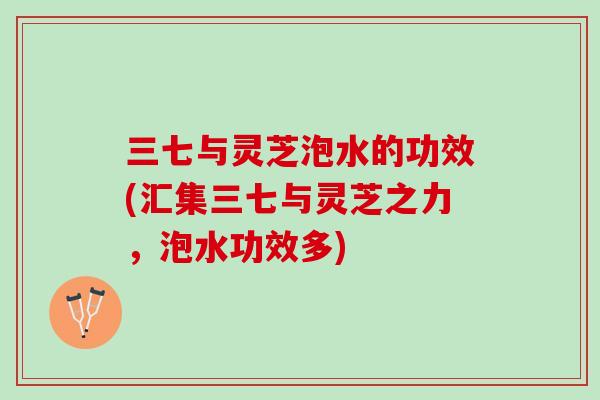 三七与灵芝泡水的功效(汇集三七与灵芝之力，泡水功效多)