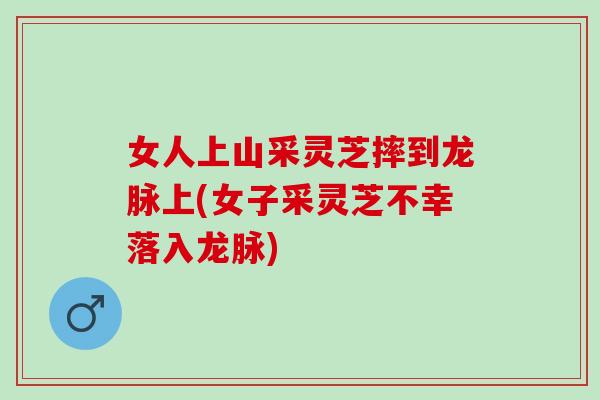女人上山采灵芝摔到龙脉上(女子采灵芝不幸落入龙脉)