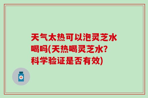 天气太热可以泡灵芝水喝吗(天热喝灵芝水？科学验证是否有效)
