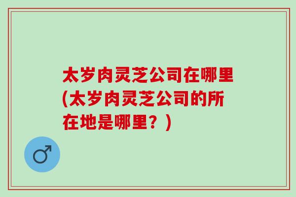太岁肉灵芝公司在哪里(太岁肉灵芝公司的所在地是哪里？)