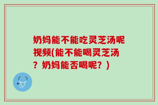 奶妈能不能吃灵芝汤呢视频(能不能喝灵芝汤？奶妈能否喝呢？)