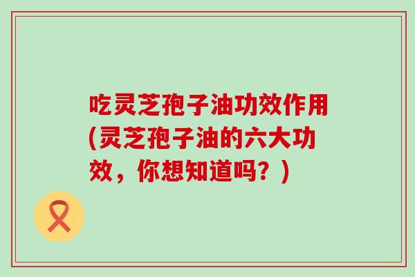 吃灵芝孢子油功效作用(灵芝孢子油的六大功效，你想知道吗？)