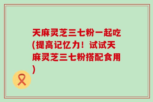 天麻灵芝三七粉一起吃(提高记忆力！试试天麻灵芝三七粉搭配食用)