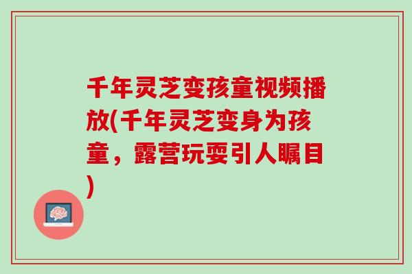 千年灵芝变孩童视频播放(千年灵芝变身为孩童，露营玩耍引人瞩目)