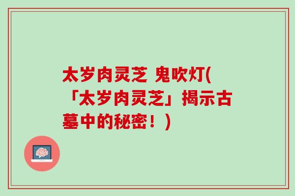 太岁肉灵芝 鬼吹灯(「太岁肉灵芝」揭示古墓中的秘密！)