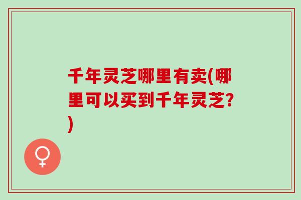 千年灵芝哪里有卖(哪里可以买到千年灵芝？)