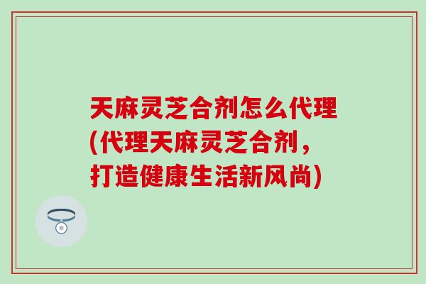 天麻灵芝合剂怎么代理(代理天麻灵芝合剂，打造健康生活新风尚)