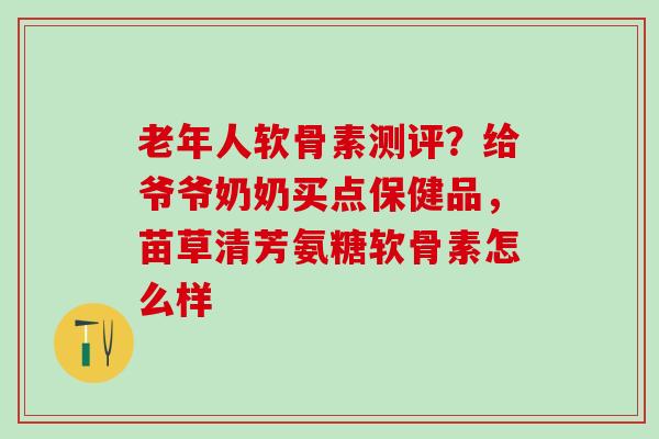 老年人软骨素测评？给爷爷奶奶买点保健品，苗草清芳氨糖软骨素怎么样