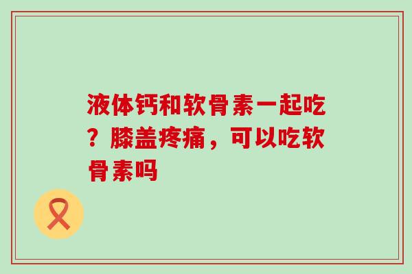 液体钙和软骨素一起吃？膝盖疼痛，可以吃软骨素吗