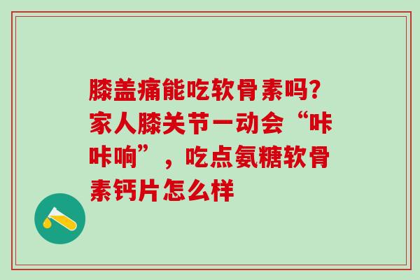 膝盖痛能吃软骨素吗？家人膝关节一动会“咔咔响”，吃点氨糖软骨素钙片怎么样