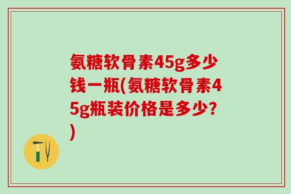 氨糖软骨素45g多少钱一瓶(氨糖软骨素45g瓶装价格是多少？)