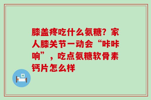 膝盖疼吃什么氨糖？家人膝关节一动会“咔咔响”，吃点氨糖软骨素钙片怎么样