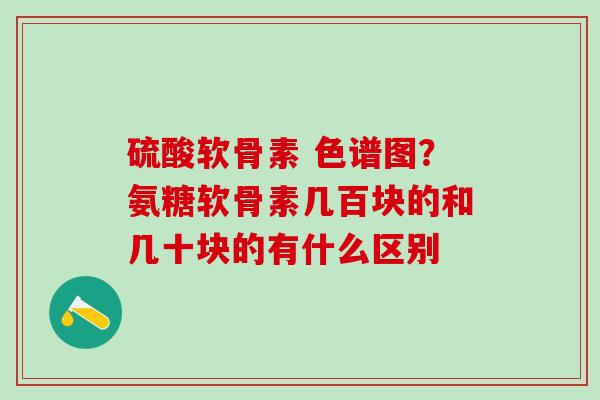 硫酸软骨素 色谱图？氨糖软骨素几百块的和几十块的有什么区别