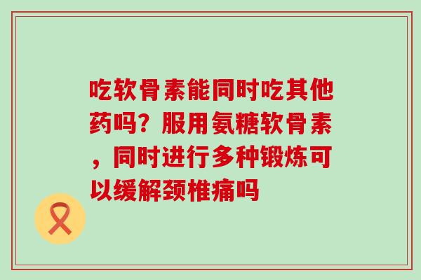 吃软骨素能同时吃其他药吗？服用氨糖软骨素，同时进行多种锻炼可以缓解颈椎痛吗
