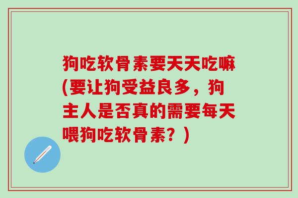 狗吃软骨素要天天吃嘛(要让狗受益良多，狗主人是否真的需要每天喂狗吃软骨素？)