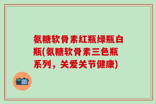 氨糖软骨素红瓶绿瓶白瓶(氨糖软骨素三色瓶系列，关爱关节健康)