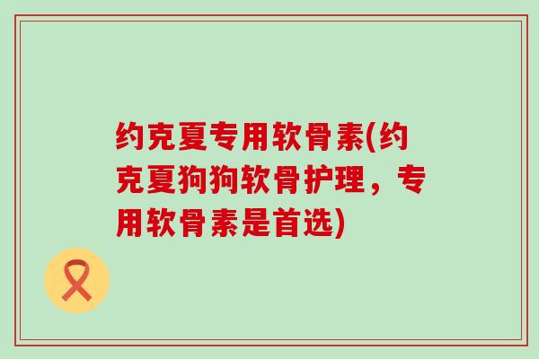约克夏专用软骨素(约克夏狗狗软骨护理，专用软骨素是首选)
