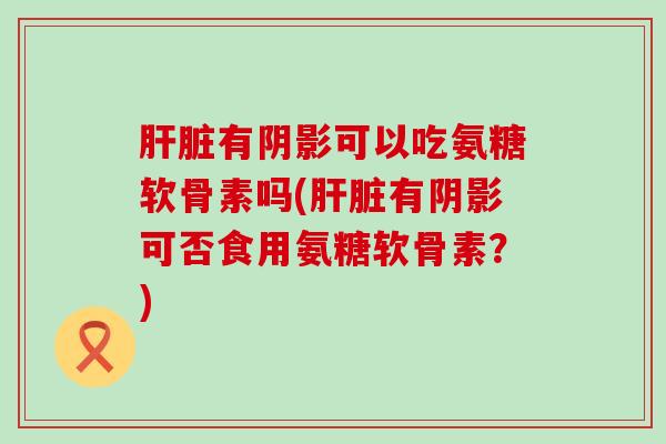 肝脏有阴影可以吃氨糖软骨素吗(肝脏有阴影可否食用氨糖软骨素？)