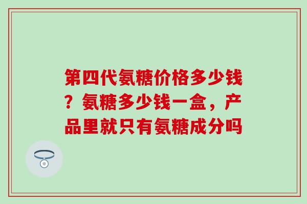 第四代氨糖价格多少钱？氨糖多少钱一盒，产品里就只有氨糖成分吗