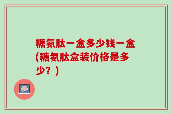 糖氨肽一盒多少钱一盒(糖氨肽盒装价格是多少？)
