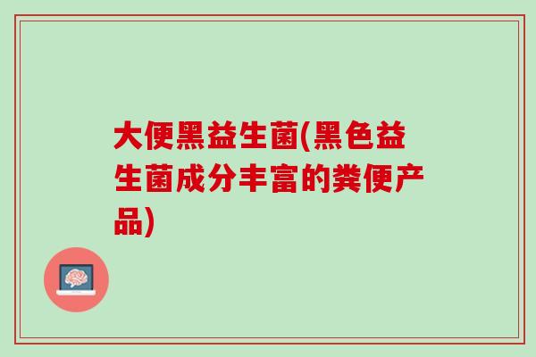 大便黑益生菌(黑色益生菌成分丰富的粪便产品)