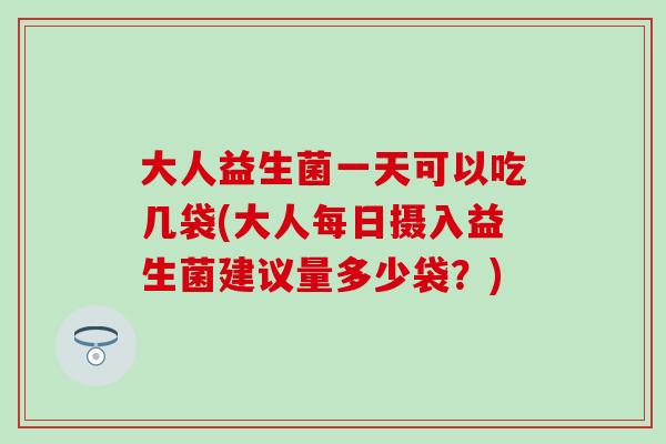 大人益生菌一天可以吃几袋(大人每日摄入益生菌建议量多少袋？)