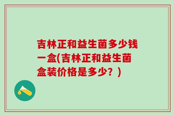 吉林正和益生菌多少钱一盒(吉林正和益生菌盒装价格是多少？)