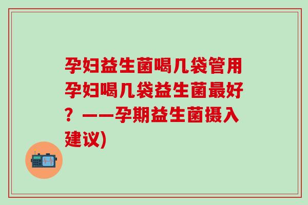 孕妇益生菌喝几袋管用孕妇喝几袋益生菌最好？——孕期益生菌摄入建议)