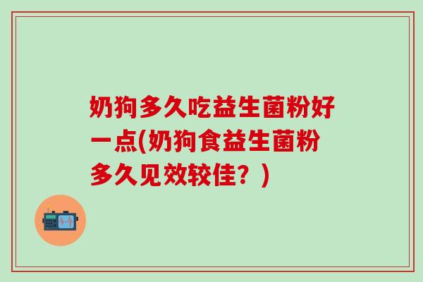 奶狗多久吃益生菌粉好一点(奶狗食益生菌粉多久见效较佳？)