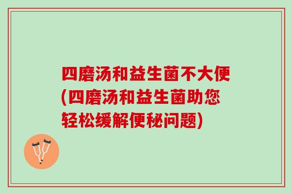 四磨汤和益生菌不大便(四磨汤和益生菌助您轻松缓解便秘问题)