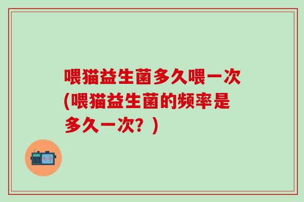 喂猫益生菌多久喂一次(喂猫益生菌的频率是多久一次？)