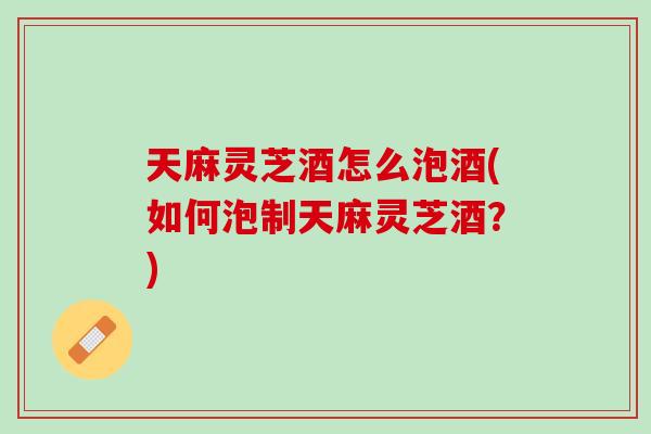 天麻灵芝酒怎么泡酒(如何泡制天麻灵芝酒？)