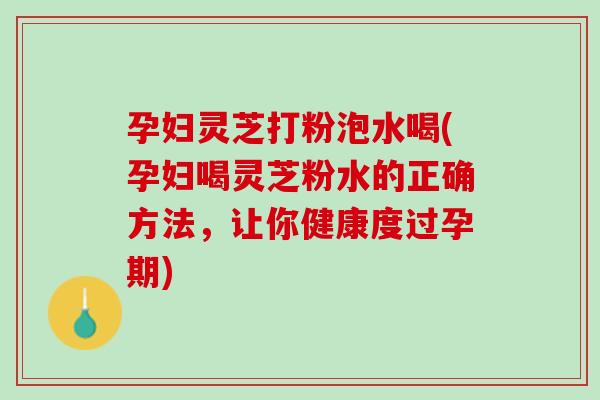 孕妇灵芝打粉泡水喝(孕妇喝灵芝粉水的正确方法，让你健康度过孕期)