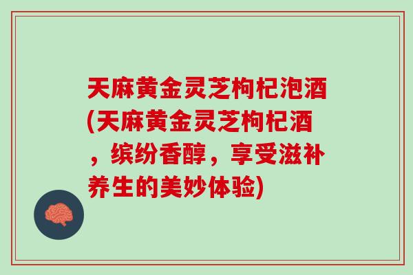 天麻黄金灵芝枸杞泡酒(天麻黄金灵芝枸杞酒，缤纷香醇，享受滋补养生的美妙体验)