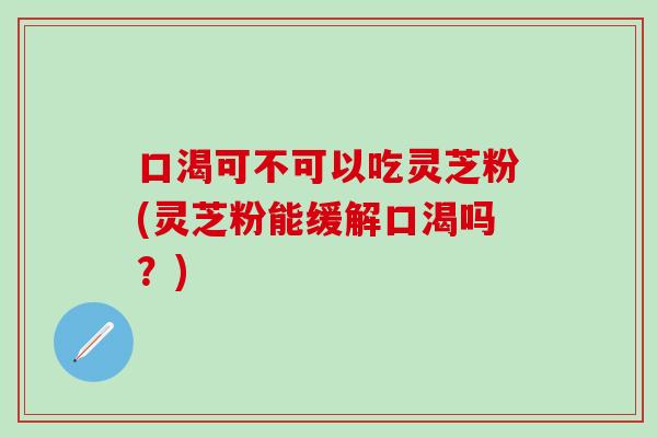 口渴可不可以吃灵芝粉(灵芝粉能缓解口渴吗？)