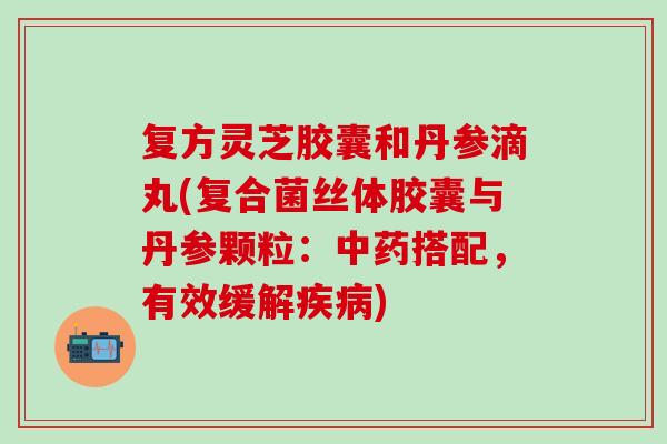 复方灵芝胶囊和丹参滴丸(复合菌丝体胶囊与丹参颗粒：中药搭配，有效缓解疾病)