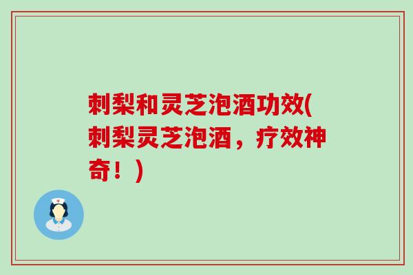 刺梨和灵芝泡酒功效(刺梨灵芝泡酒，疗效神奇！)