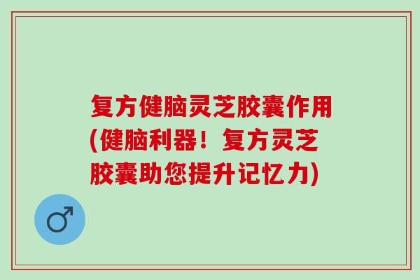 复方健脑灵芝胶囊作用(健脑利器！复方灵芝胶囊助您提升记忆力)