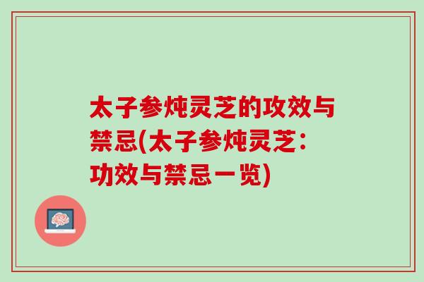 太子参炖灵芝的攻效与禁忌(太子参炖灵芝：功效与禁忌一览)