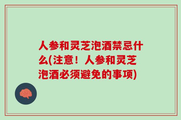 人参和灵芝泡酒禁忌什么(注意！人参和灵芝泡酒必须避免的事项)