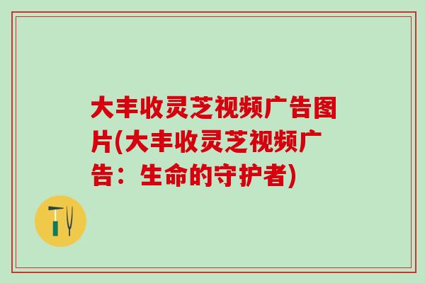 大丰收灵芝视频广告图片(大丰收灵芝视频广告：生命的守护者)