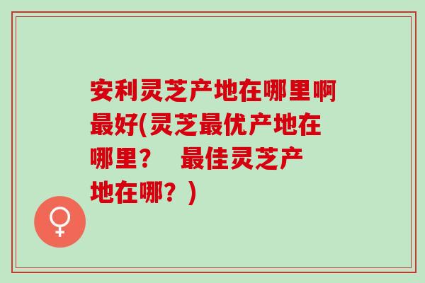 安利灵芝产地在哪里啊最好(灵芝最优产地在哪里？  最佳灵芝产地在哪？)
