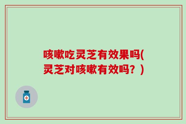 咳嗽吃灵芝有效果吗(灵芝对咳嗽有效吗？)