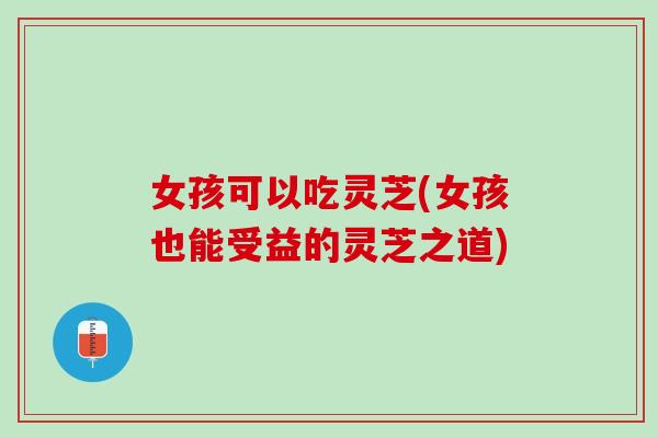女孩可以吃灵芝(女孩也能受益的灵芝之道)