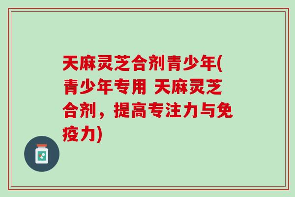 天麻灵芝合剂青少年(青少年专用 天麻灵芝合剂，提高专注力与免疫力)