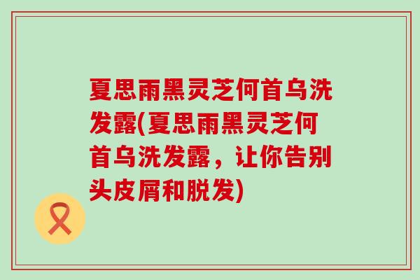 夏思雨黑灵芝何首乌洗发露(夏思雨黑灵芝何首乌洗发露，让你告别头皮屑和脱发)